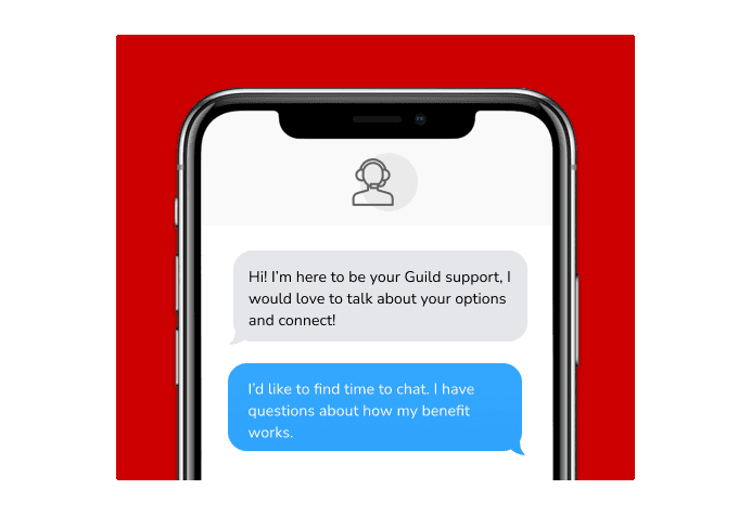 Dialog over text message: (Specialist) Hi! I’m here to be your Guild support, I would love to talk about your options and connect! (You) I'd like to find time to chat. I have questions about how my benefit works.